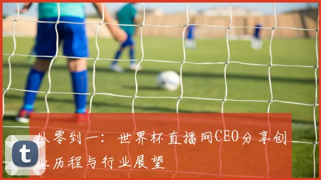 从零到一：世界杯直播网CEO分享创业历程与行业展望