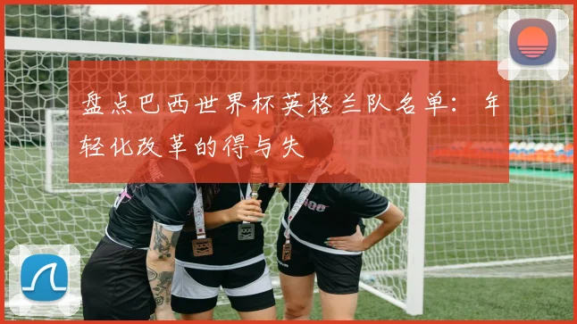 盘点巴西世界杯英格兰队名单：年轻化改革的得与失