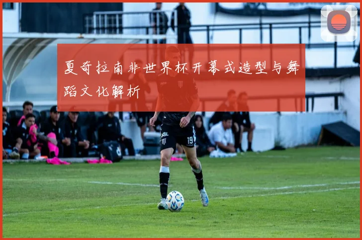 夏奇拉南非世界杯开幕式造型与舞蹈文化解析