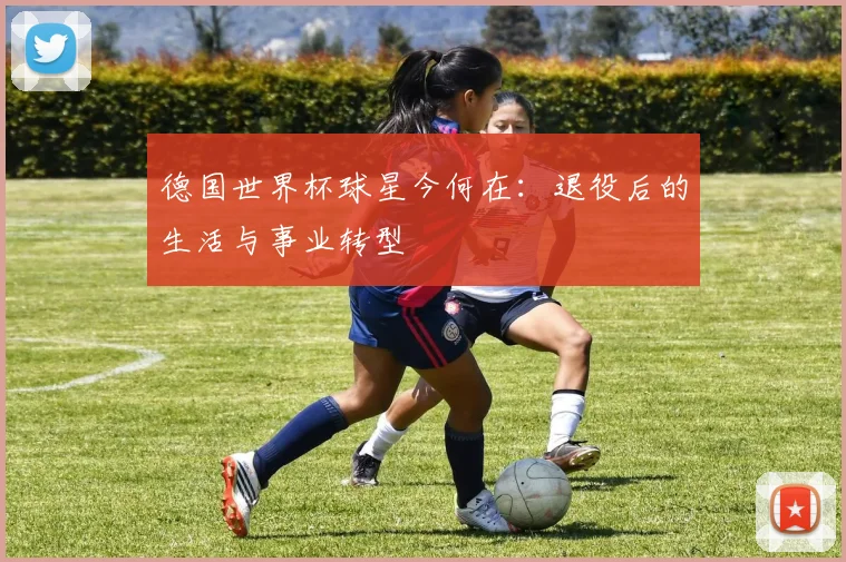 德国世界杯球星今何在：退役后的生活与事业转型