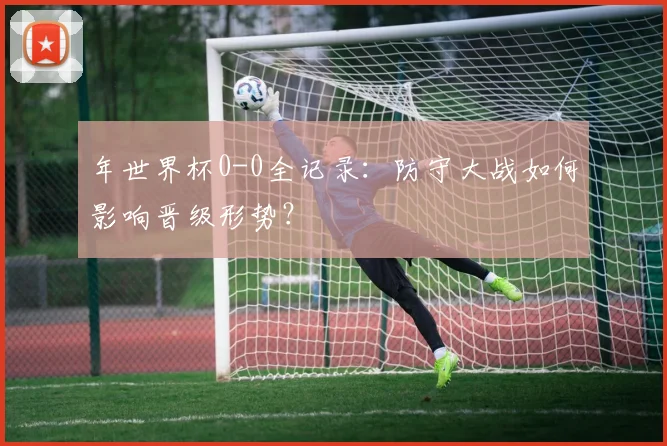 年世界杯0-0全记录:防守大战如何影响晋级形势?