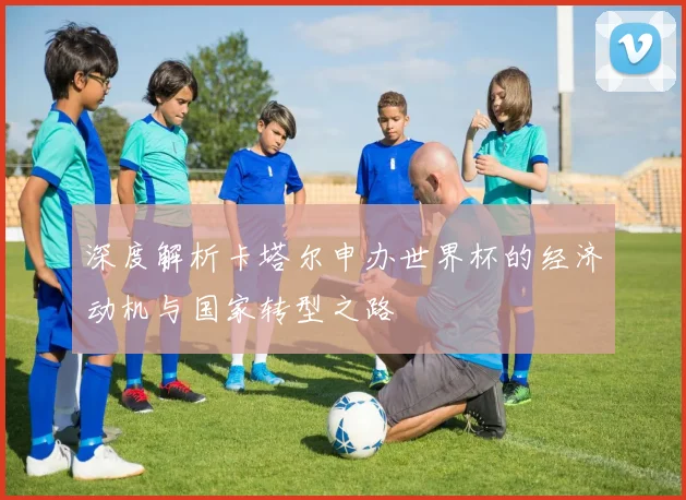 深度解析卡塔尔申办世界杯的经济动机与国家转型之路