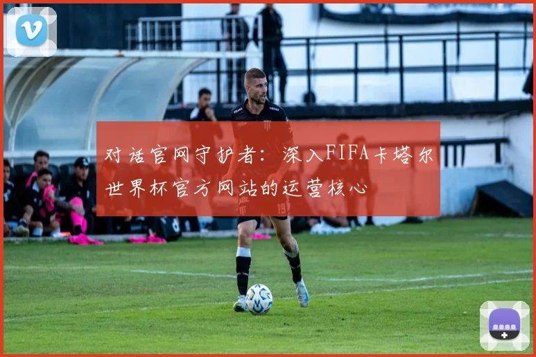 对话官网守护者：深入FIFA卡塔尔世界杯官方网站的运营核心